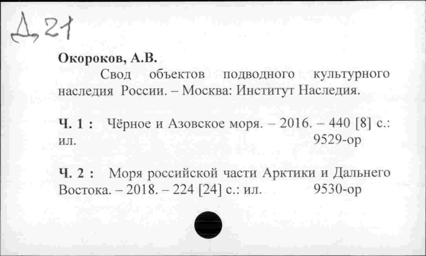 ﻿À 2-і
Окороков, A.B.
Свод объектов подводного культурного наследия России. - Москва: Институт Наследия.
Ч. 1 : Чёрное и Азовское моря. - 2016. - 440 [8] с.: ил.	9529-ор
Ч. 2 : Моря российской части Арктики и Дальнего Востока. - 2018. - 224 [24] с.: ил. 9530-ор